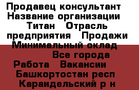 Продавец-консультант › Название организации ­ Титан › Отрасль предприятия ­ Продажи › Минимальный оклад ­ 15 000 - Все города Работа » Вакансии   . Башкортостан респ.,Караидельский р-н